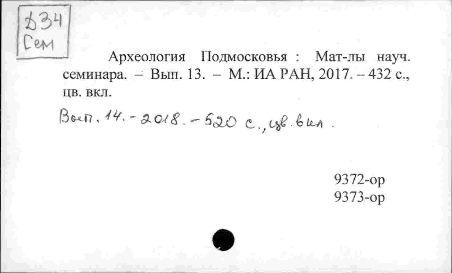 ﻿i?>4 Сем
Археология Подмосковья : Мат-лы науч, семинара. - Вып. 13. - М.: ИА РАН, 2017. - 432 с., цв. вкл.
9372-	ор
9373-	ор